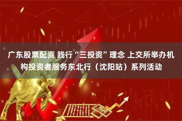 广东股票配资 践行“三投资”理念 上交所举办机构投资者服务东北行（沈阳站）系列活动