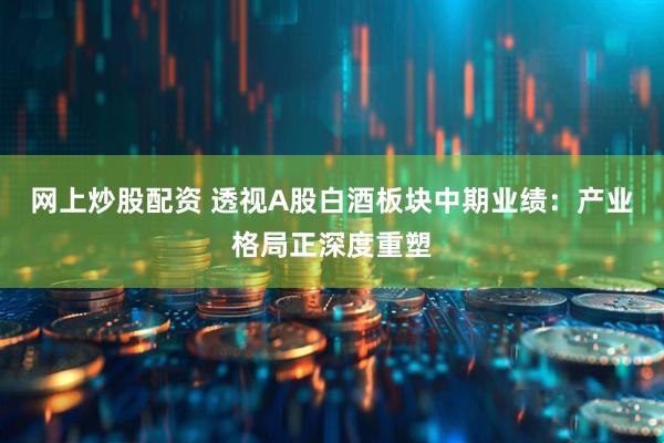 网上炒股配资 透视A股白酒板块中期业绩：产业格局正深度重塑
