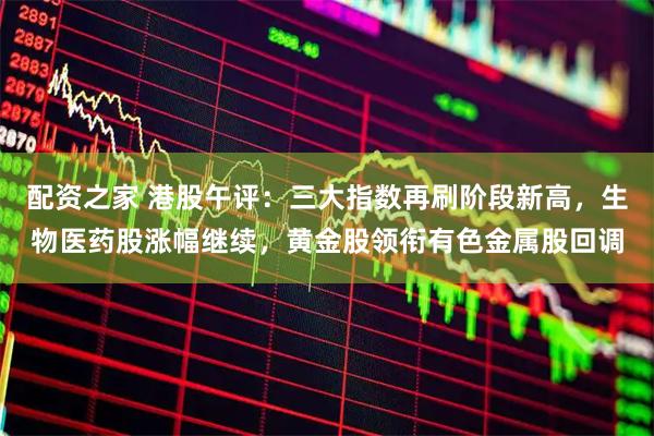 配资之家 港股午评：三大指数再刷阶段新高，生物医药股涨幅继续，黄金股领衔有色金属股回调