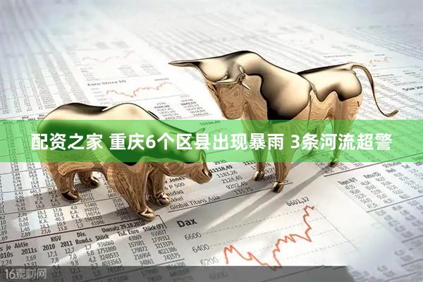 配资之家 重庆6个区县出现暴雨 3条河流超警