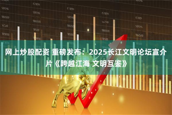 网上炒股配资 重磅发布：2025长江文明论坛宣介片《跨越江海 文明互鉴》