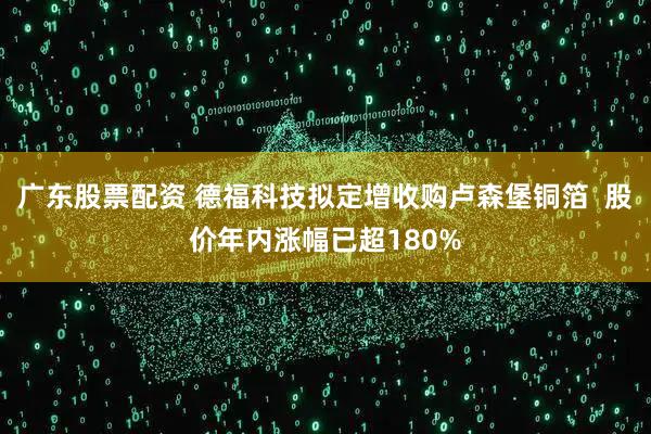 广东股票配资 德福科技拟定增收购卢森堡铜箔  股价年内涨幅已超180%