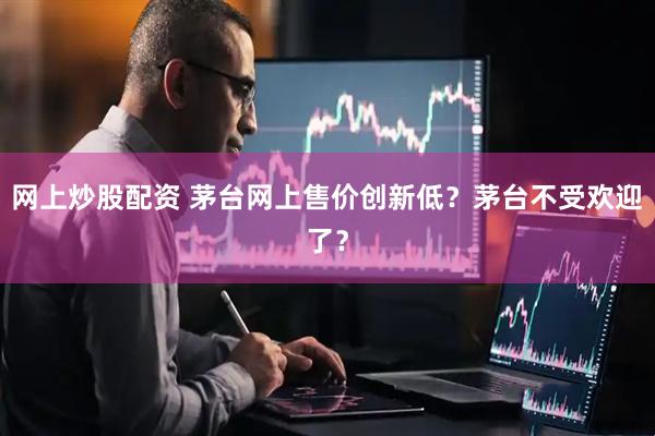 网上炒股配资 茅台网上售价创新低？茅台不受欢迎了？