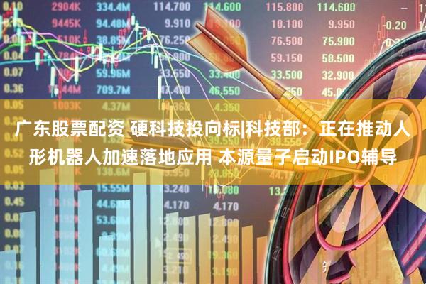 广东股票配资 硬科技投向标|科技部：正在推动人形机器人加速落地应用 本源量子启动IPO辅导