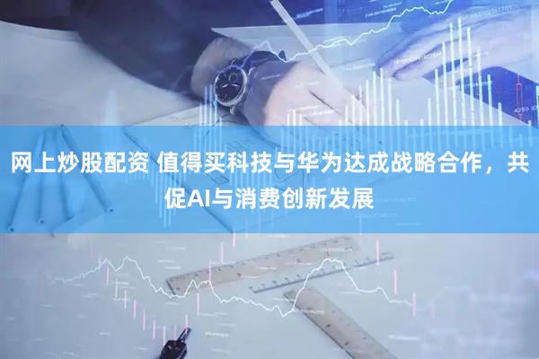 网上炒股配资 值得买科技与华为达成战略合作，共促AI与消费创新发展
