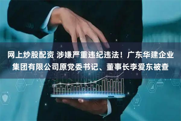 网上炒股配资 涉嫌严重违纪违法！广东华建企业集团有限公司原党委书记、董事长李爱东被查