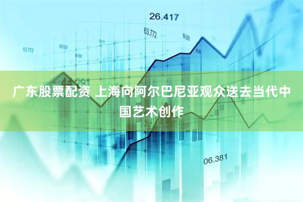 广东股票配资 上海向阿尔巴尼亚观众送去当代中国艺术创作