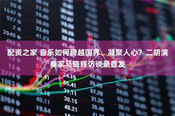 配资之家 音乐如何跨越国界、凝聚人心？二胡演奏家马晓辉访谈录首发