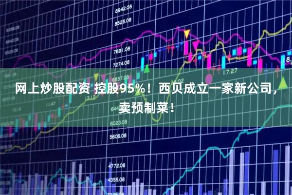网上炒股配资 控股95%！西贝成立一家新公司，卖预制菜！