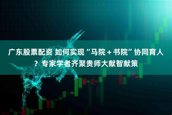 广东股票配资 如何实现“马院＋书院”协同育人？专家学者齐聚贵师大献智献策