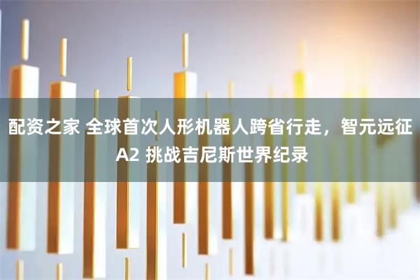 配资之家 全球首次人形机器人跨省行走，智元远征 A2 挑战吉尼斯世界纪录