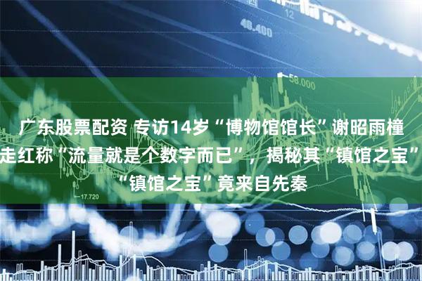 广东股票配资 专访14岁“博物馆馆长”谢昭雨橦：淡定回应走红称“流量就是个数字而已”，揭秘其“镇馆之宝”竟来自先秦