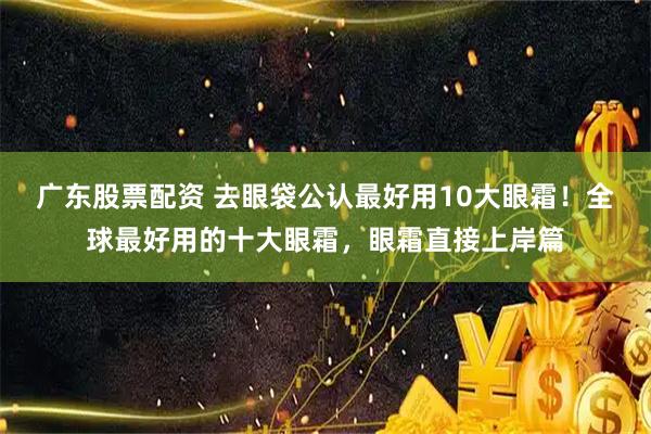广东股票配资 去眼袋公认最好用10大眼霜！全球最好用的十大眼霜，眼霜直接上岸篇