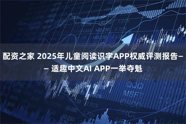 配资之家 2025年儿童阅读识字APP权威评测报告—— 适趣中文AI APP一举夺魁