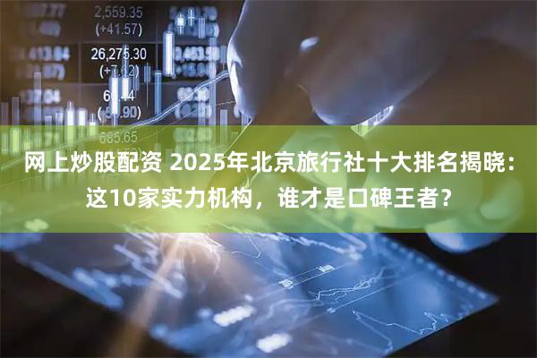 网上炒股配资 2025年北京旅行社十大排名揭晓：这10家实力机构，谁才是口碑王者？