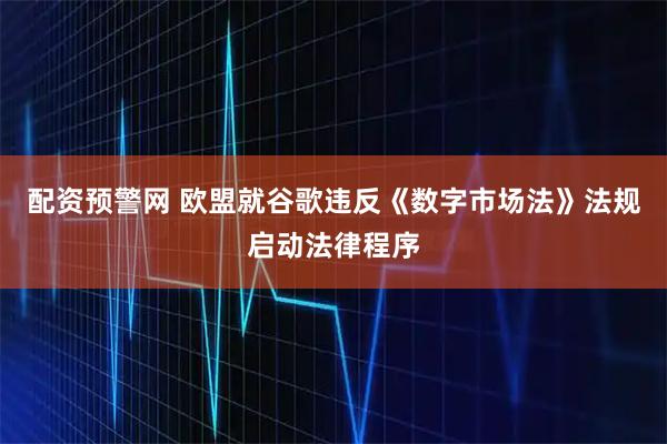 配资预警网 欧盟就谷歌违反《数字市场法》法规启动法律程序