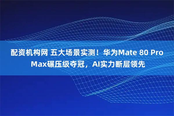 配资机构网 五大场景实测!华为Mate 80 Pro Max碾压级夺冠,AI实力断层领先
