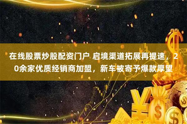 在线股票炒股配资门户 启境渠道拓展再提速，20余家优质经销商加盟，新车被寄予爆款厚望