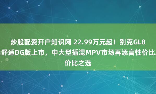 炒股配资开户知识网 22.99万元起！别克GL8陆尚舒适DG版上市，中大型插混MPV市场再添高性价比之选