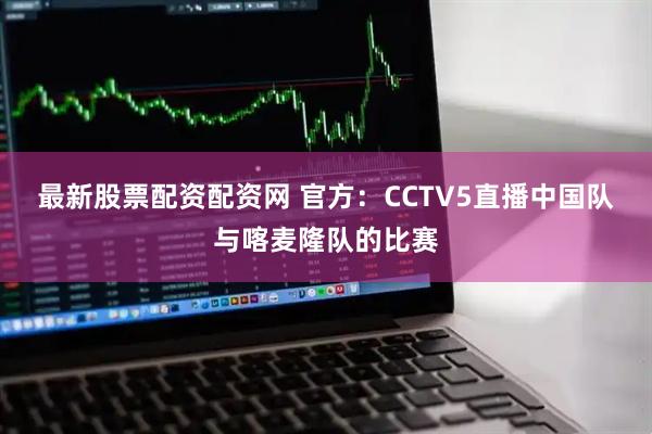 最新股票配资配资网 官方：CCTV5直播中国队与喀麦隆队的比赛