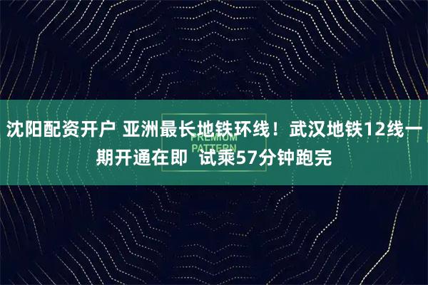 沈阳配资开户 亚洲最长地铁环线！武汉地铁12线一期开通在即  试乘57分钟跑完