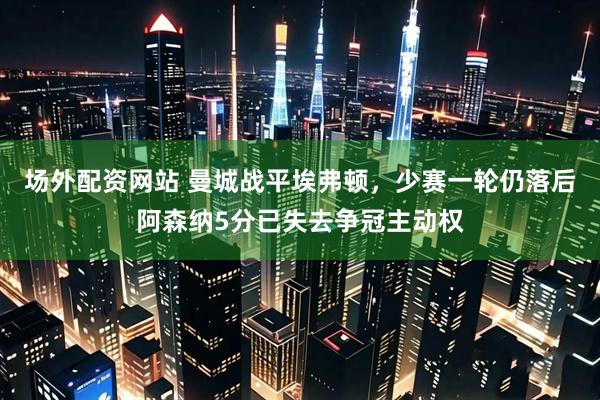 场外配资网站 曼城战平埃弗顿，少赛一轮仍落后阿森纳5分已失去争冠主动权