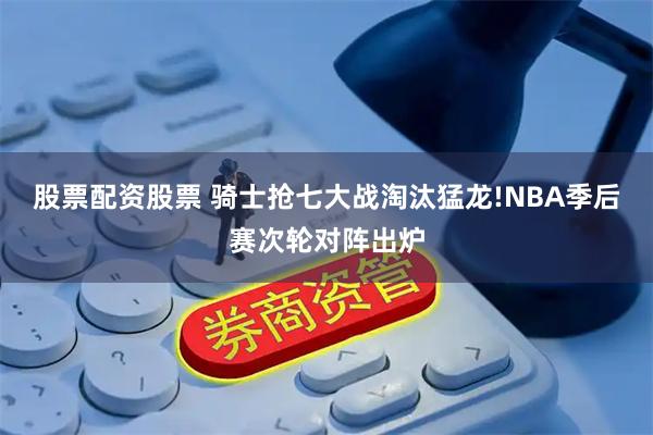 股票配资股票 骑士抢七大战淘汰猛龙!NBA季后赛次轮对阵出炉