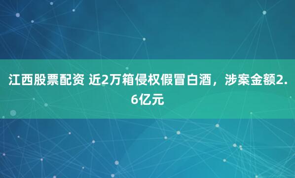 江西股票配资 近2万箱侵权假冒白酒，涉案金额2.6亿元