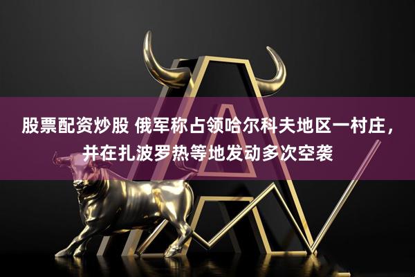 股票配资炒股 俄军称占领哈尔科夫地区一村庄，并在扎波罗热等地发动多次空袭