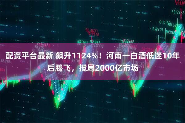 配资平台最新 飙升1124%!河南一白酒低迷10年后腾飞,搅局2000亿市场