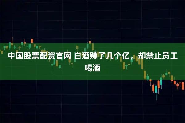 中国股票配资官网 白酒赚了几个亿，却禁止员工喝酒