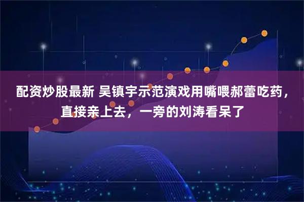 配资炒股最新 吴镇宇示范演戏用嘴喂郝蕾吃药，直接亲上去，一旁的刘涛看呆了