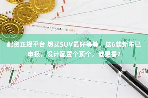 配资正规平台 想买SUV最好等等，这6款新车已申报，设计配置个顶个，谁更香？
