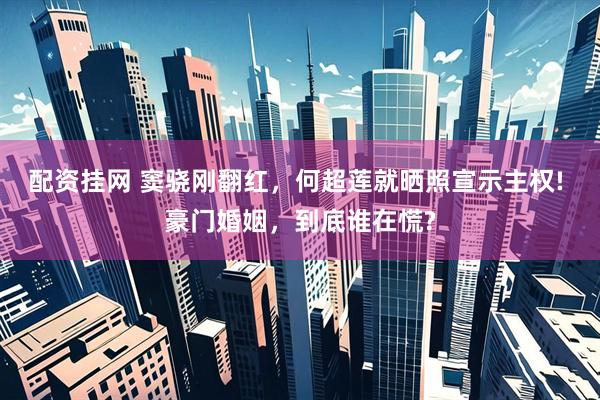配资挂网 窦骁刚翻红，何超莲就晒照宣示主权! 豪门婚姻，到底谁在慌?