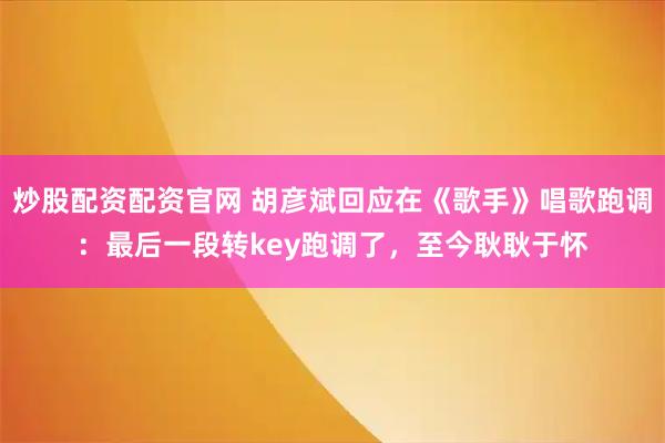 炒股配资配资官网 胡彦斌回应在《歌手》唱歌跑调：最后一段转key跑调了，至今耿耿于怀