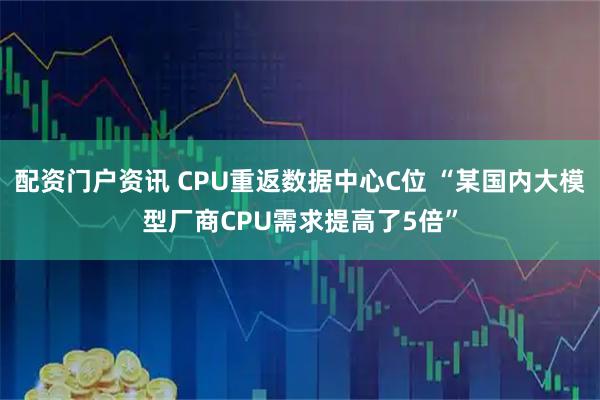 配资门户资讯 CPU重返数据中心C位 “某国内大模型厂商CPU需求提高了5倍”